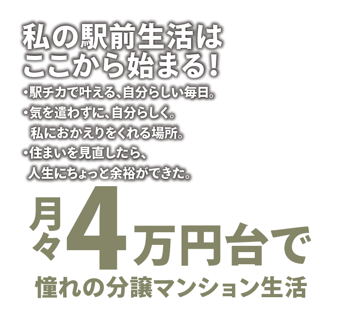 私の駅前生活はここから始まる！ ・駅チカで叶える、自分らしい毎日。・気を使わずに、自分らしく。私におかえりをくれる場所。・住まいを見直したら、人生にちょっと余裕ができた。 月々4万円台で憧れの分譲マンション生活